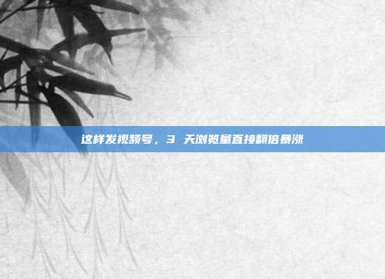 这样发视频号,3 天浏览量直接翻倍暴涨