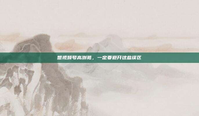 想视频号高浏览,一定要避开这些误区