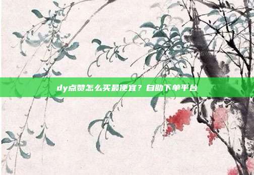dy点赞怎么买最便宜?自助下单平台