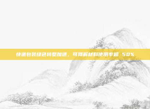 快递包装绿色转型加速，可降解材料使用率超 50%