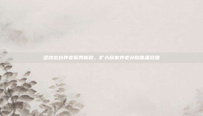 多地出台养老服务新政，扩大居家养老补贴覆盖范围