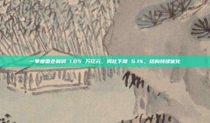 一季度国企利润 1.05 万亿元，同比下降 5.1%，结构持续优化