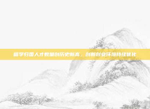 留学归国人才数量创历史新高，创新创业环境持续优化