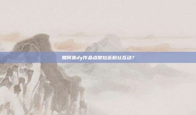 如何靠dy作品点赞拉近粉丝互动？