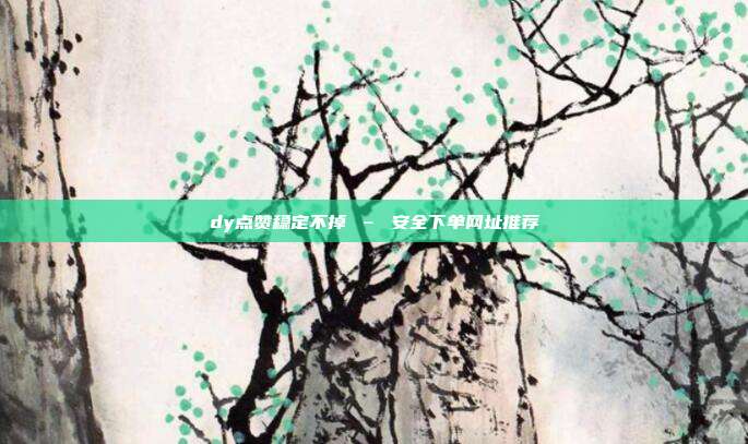 dy点赞稳定不掉 – 安全下单网址推荐