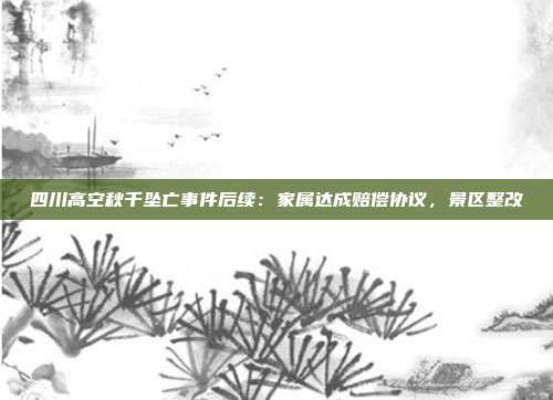 四川高空秋千坠亡事件后续：家属达成赔偿协议，景区整改