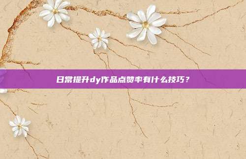 日常提升dy作品点赞率有什么技巧?