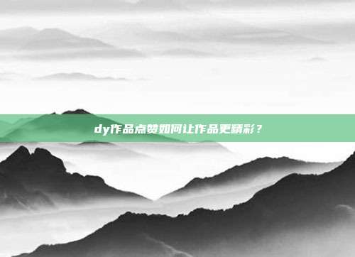 dy作品点赞如何让作品更精彩？