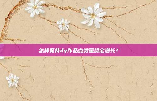 怎样保持dy作品点赞量稳定增长?