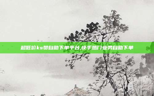 超低价ks赞自助下单平台,快手热门业务自助下单