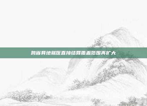跨省异地就医直接结算覆盖范围再扩大