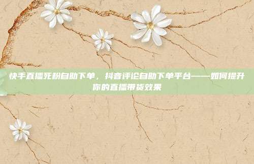 快手直播死粉自助下单，抖音评论自助下单平台——如何提升你的直播带货效果