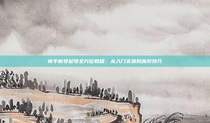 快手新号起号全方位教程：从入门实操到高阶技巧