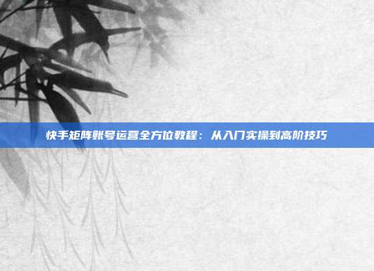 快手矩阵账号运营全方位教程：从入门实操到高阶技巧