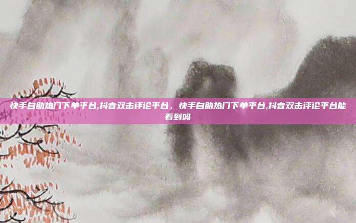 快手自助热门下单平台,抖音双击评论平台,快手自助热门下单平台,抖音双击评论平台能看到吗