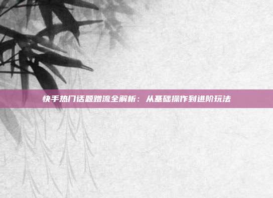 快手热门话题蹭流全解析：从基础操作到进阶玩法