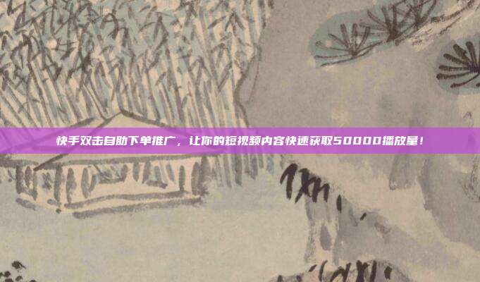 快手双击自助下单推广,让你的短视频内容快速获取50000播放量!