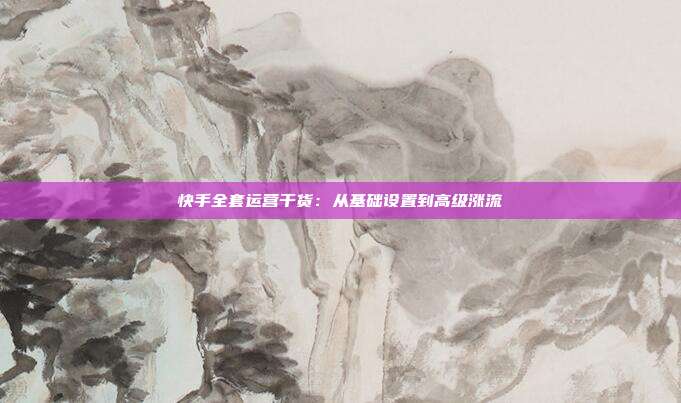 快手全套运营干货：从基础设置到高级涨流