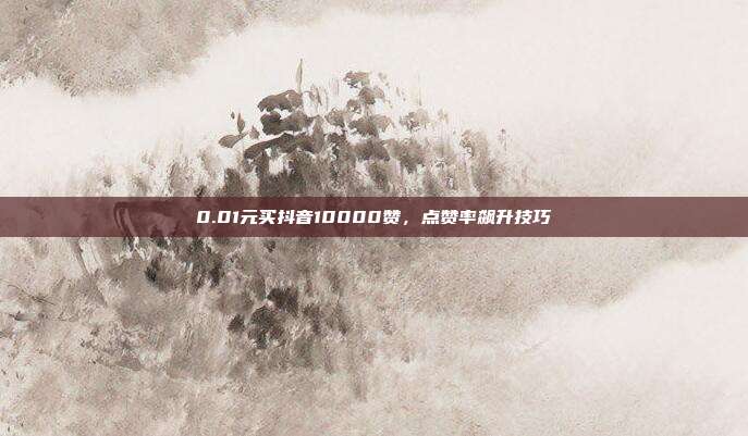 0.01元买抖音10000赞，点赞率飙升技巧