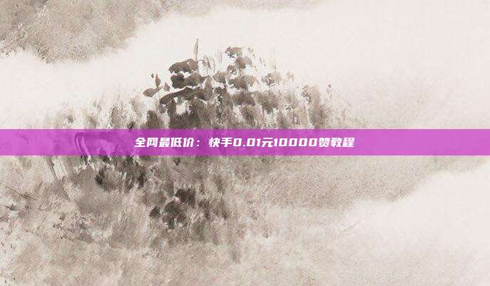 全网最低价：快手0.01元10000赞教程