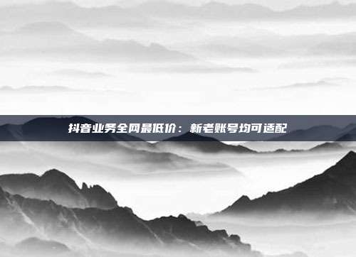 抖音业务全网最低价：新老账号均可适配