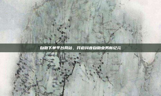 自助下单平台网站，开启抖音自助业务新纪元