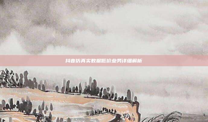 抖音仿真实数据低价业务详细解析