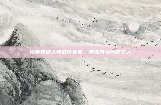 抖音直播人气低价套餐：直播间快速破千人