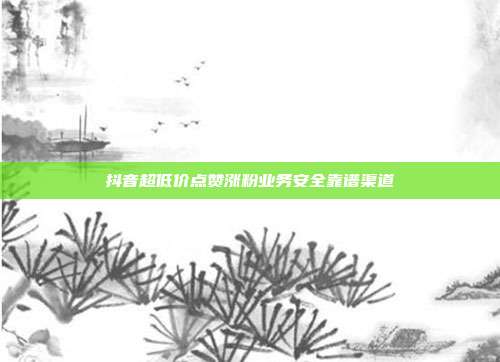 抖音超低价点赞涨粉业务安全靠谱渠道