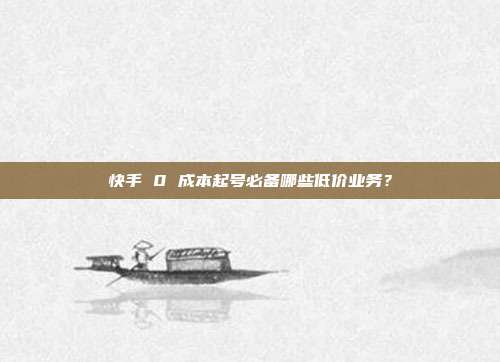 快手 0 成本起号必备哪些低价业务？