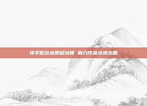 快手低价点赞超划算 助力作品快速出圈