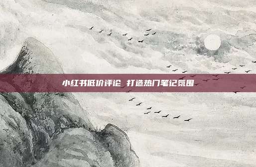 小红书低价评论 打造热门笔记氛围