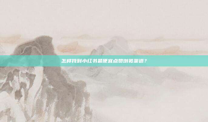怎样找到小红书最便宜点赞浏览渠道？