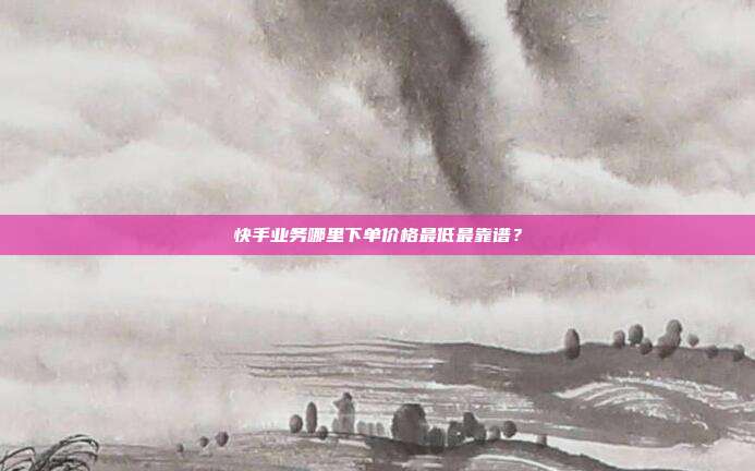 快手业务哪里下单价格最低最靠谱?