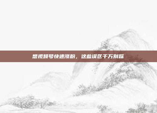 想视频号快速涨粉,这些误区千万别踩