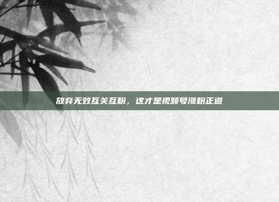 放弃无效互关互粉,这才是视频号涨粉正道
