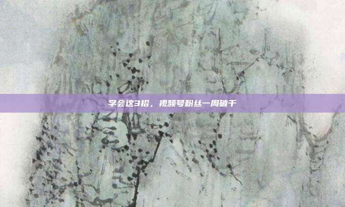 学会这3招,视频号粉丝一周破千