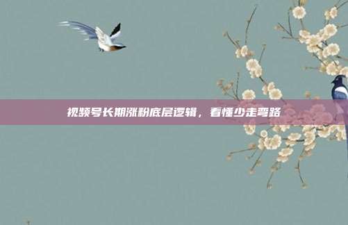 视频号长期涨粉底层逻辑,看懂少走弯路