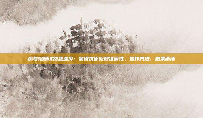 病毒检测试剂盒选择:家用抗原检测准确性、操作方法、结果解读