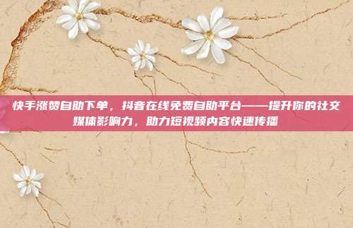 快手涨赞自助下单,抖音在线免费自助平台——提升你的社交媒体影响力,助力短视频内容快速传播