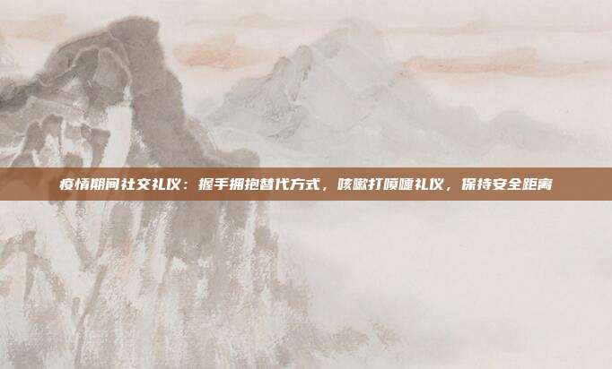 疫情期间社交礼仪：握手拥抱替代方式，咳嗽打喷嚏礼仪，保持安全距离