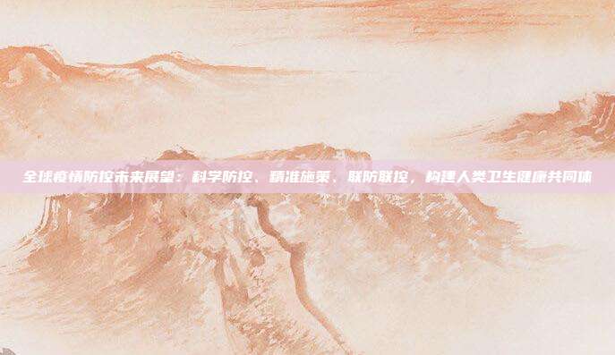 全球疫情防控未来展望:科学防控、精准施策、联防联控,构建人类卫生健康共同体