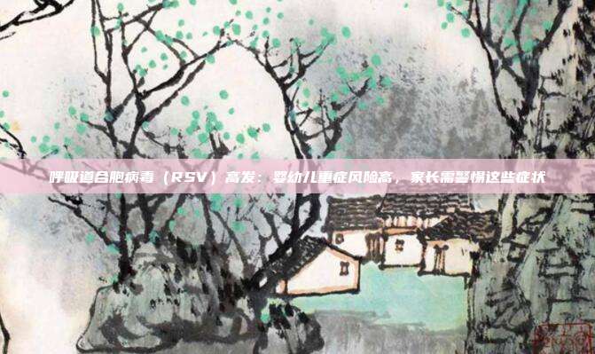 呼吸道合胞病毒(RSV)高发:婴幼儿重症风险高,家长需警惕这些症状