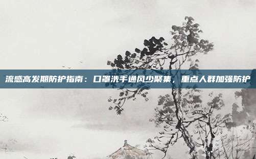 流感高发期防护指南:口罩洗手通风少聚集,重点人群加强防护