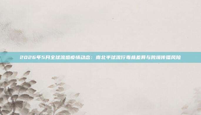 2026年5月全球流感疫情动态：南北半球流行毒株差异与跨境传播风险