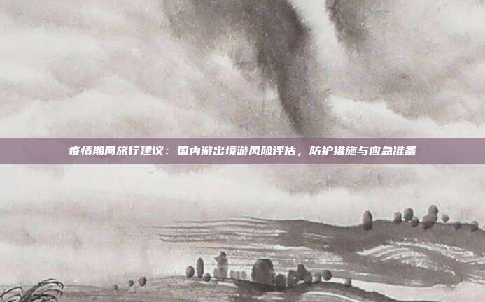 疫情期间旅行建议:国内游出境游风险评估,防护措施与应急准备