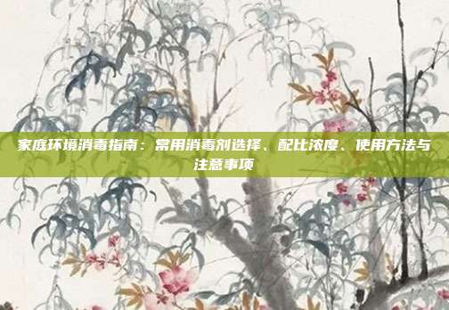 家庭环境消毒指南:常用消毒剂选择、配比浓度、使用方法与注意事项