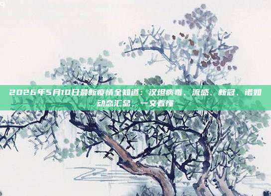 2026年5月10日最新疫情全知道:汉坦病毒、流感、新冠、诺如动态汇总,一文看懂