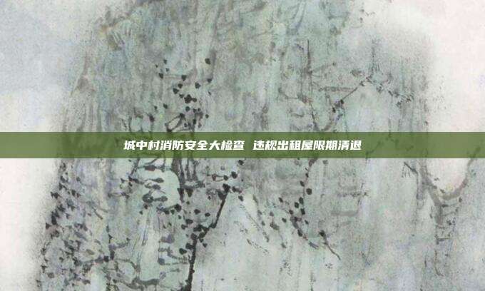 城中村消防安全大检查 违规出租屋限期清退