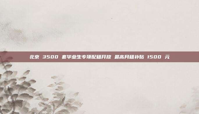 北京 3500 套毕业生专项配租开放 最高月租补贴 1500 元